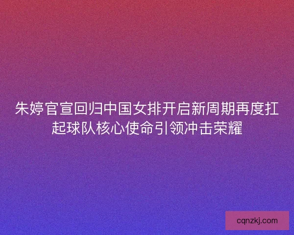 朱婷官宣回归中国女排开启新周期再度扛起球队核心使命引领冲击荣耀 朱婷官宣回归中国女排开启新周期再度扛起球队核心使命引领冲击荣耀
