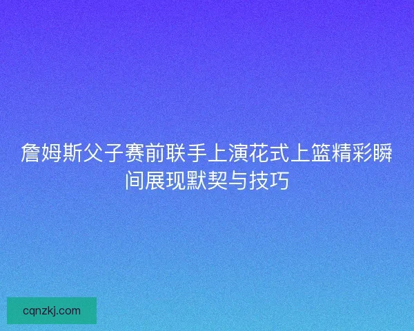 詹姆斯父子赛前联手上演花式上篮精彩瞬间展现默契与技巧