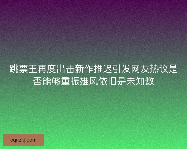 跳票王再度出击新作推迟引发网友热议是否能够重振雄风依旧是未知数 跳票王再度出击新作推迟引发网友热议是否能够重振雄风依旧是未知数