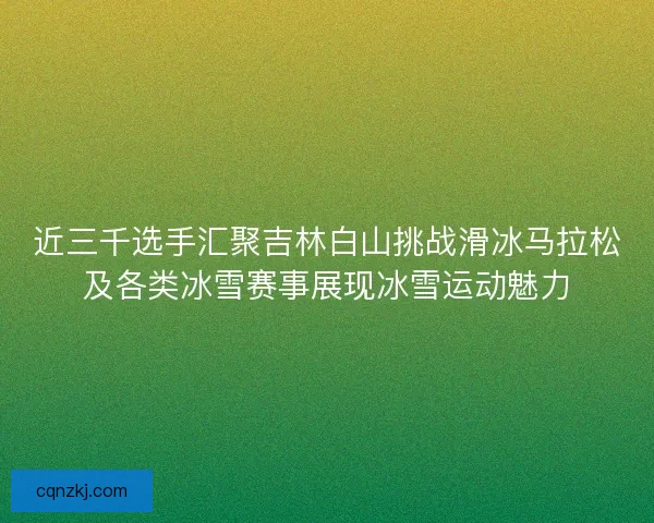 近三千选手汇聚吉林白山挑战滑冰马拉松及各类冰雪赛事展现冰雪运动魅力