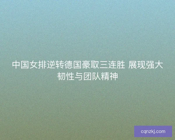 中国女排逆转德国豪取三连胜 展现强大韧性与团队精神