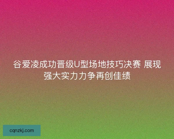 谷爱凌成功晋级U型场地技巧决赛 展现强大实力力争再创佳绩