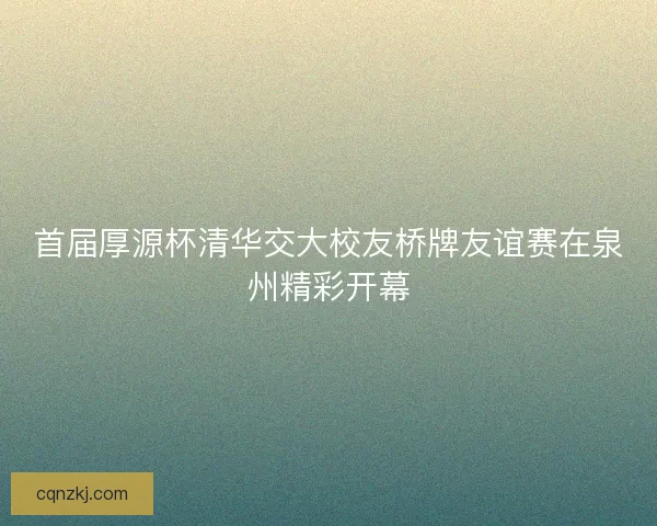 首届厚源杯清华交大校友桥牌友谊赛在泉州精彩开幕