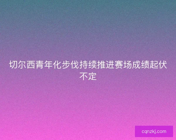 切尔西青年化步伐持续推进赛场成绩起伏不定