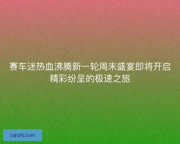 赛车迷热血沸腾新一轮周末盛宴即将开启精彩纷呈的极速之旅 赛车迷热血沸腾新一轮周末盛宴即将开启精彩纷呈的极速之旅
