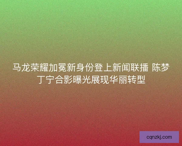 马龙荣耀加冕新身份登上新闻联播 陈梦丁宁合影曝光展现华丽转型