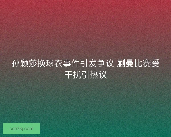 孙颖莎换球衣事件引发争议 蒯曼比赛受干扰引热议
