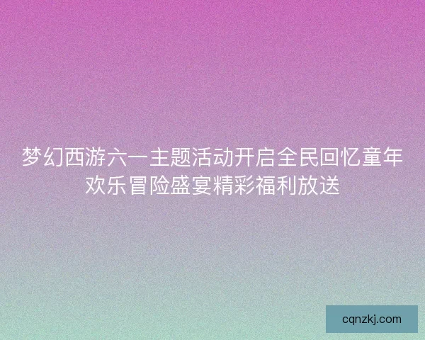 梦幻西游六一主题活动开启全民回忆童年欢乐冒险盛宴精彩福利放送 梦幻西游六一主题活动开启全民回忆童年欢乐冒险盛宴精彩福利放送