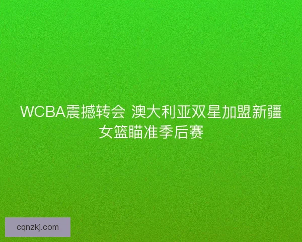 WCBA震撼转会 澳大利亚双星加盟新疆女篮瞄准季后赛
