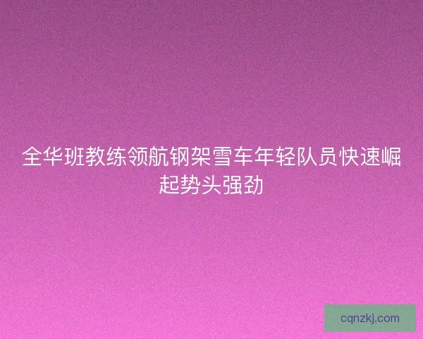 全华班教练领航钢架雪车年轻队员快速崛起势头强劲