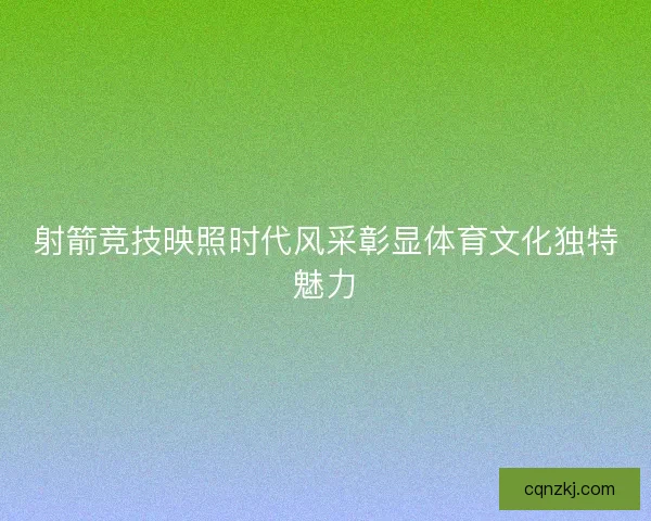 射箭竞技映照时代风采彰显体育文化独特魅力 射箭竞技映照时代风采彰显体育文化独特魅力