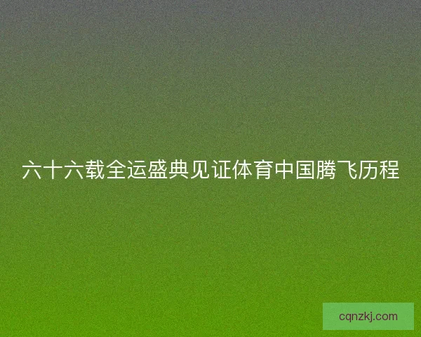 六十六载全运盛典见证体育中国腾飞历程 六十六载全运盛典见证体育中国腾飞历程