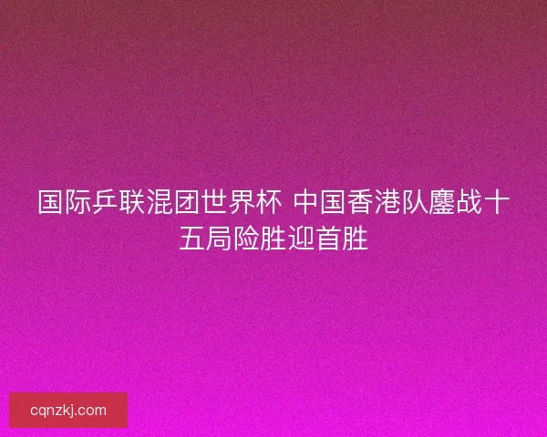 国际乒联混团世界杯 中国香港队鏖战十五局险胜迎首胜