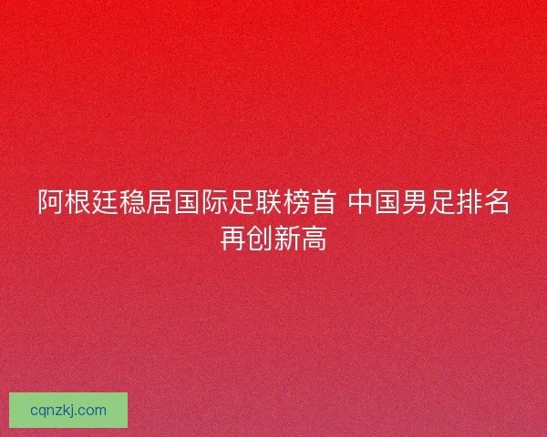 阿根廷稳居国际足联榜首 中国男足排名再创新高 阿根廷稳居国际足联榜首 中国男足排名再创新高