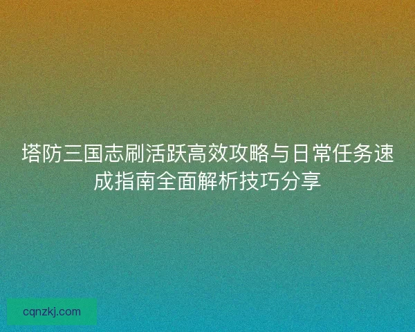塔防三国志刷活跃高效攻略与日常任务速成指南全面解析技巧分享
