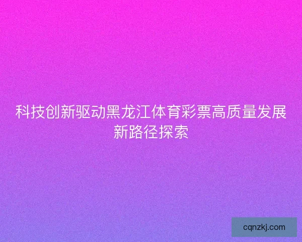 科技创新驱动黑龙江体育彩票高质量发展新路径探索