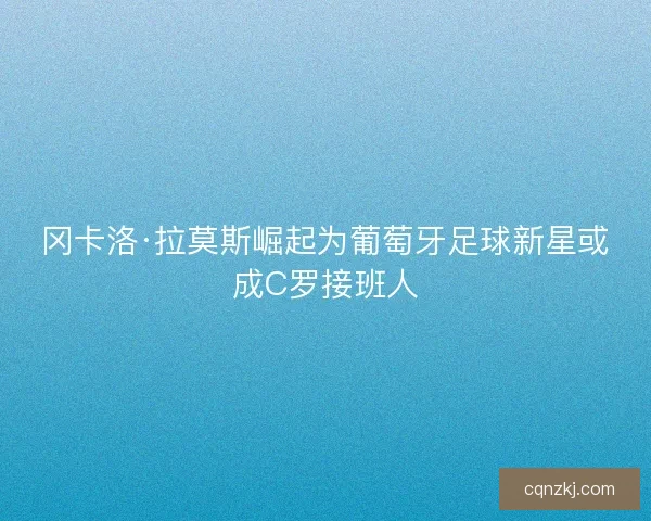 冈卡洛·拉莫斯崛起为葡萄牙足球新星或成C罗接班人