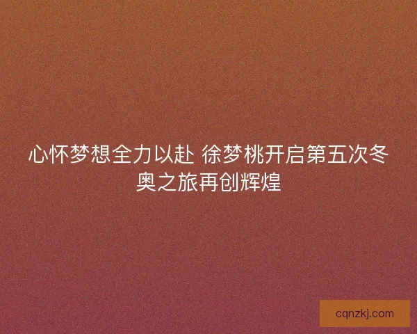 心怀梦想全力以赴 徐梦桃开启第五次冬奥之旅再创辉煌 心怀梦想全力以赴 徐梦桃开启第五次冬奥之旅再创辉煌